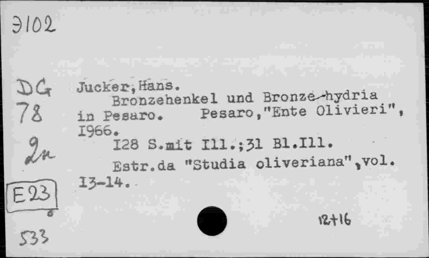 ﻿3101
Jucker,Hans.	.
Bronzehenkel und Bronze^hydria in Pesaro. Pesaro,’’Ente Olivieri”, 1966.
128 S.mit Ill.jJl Bl.Ill.
Estr.da ’’Studia oliveriana'\vol.
13-14.
ял
at iG